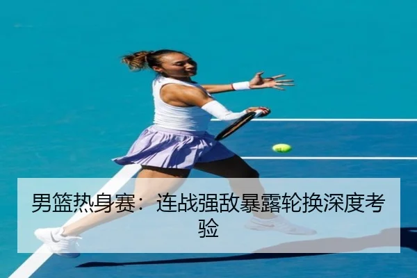 男篮热身赛：连战强敌暴露轮换深度考验 - ODSports