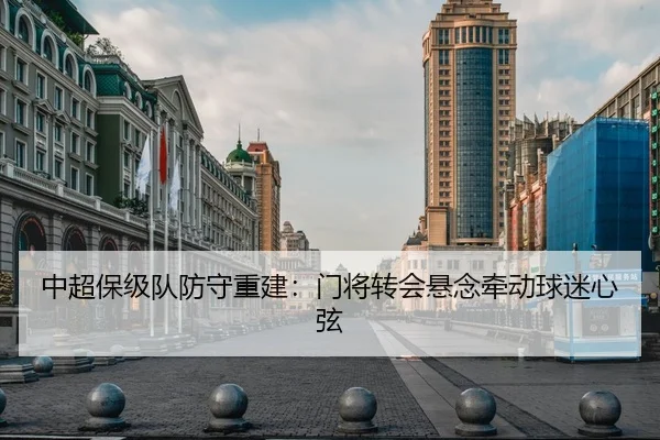 中超保级队防守重建：门将转会悬念牵动球迷心弦（ODSports）